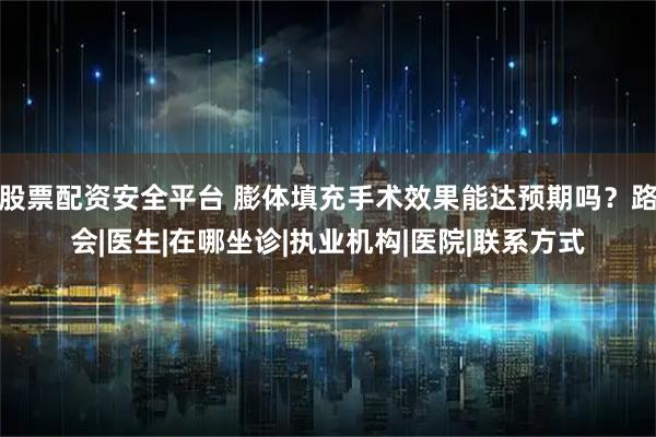股票配资安全平台 膨体填充手术效果能达预期吗？路会|医生|在哪坐诊|执业机构|医院|联系方式
