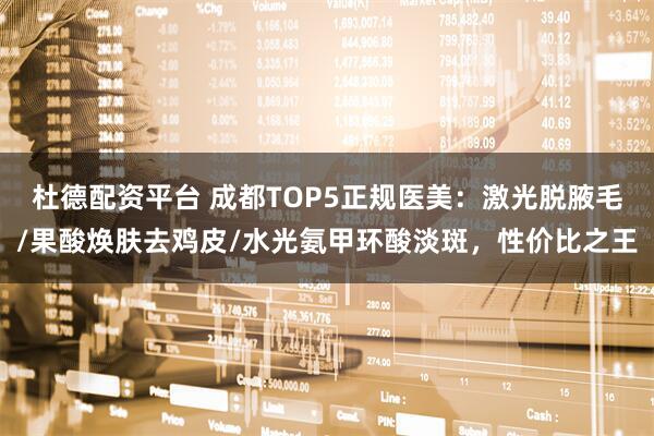 杜德配资平台 成都TOP5正规医美：激光脱腋毛/果酸焕肤去鸡皮/水光氨甲环酸淡斑，性价比之王