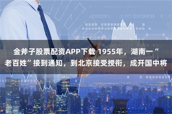 金斧子股票配资APP下载 1955年，湖南一“老百姓”接到通知，到北京接受授衔，成开国中将