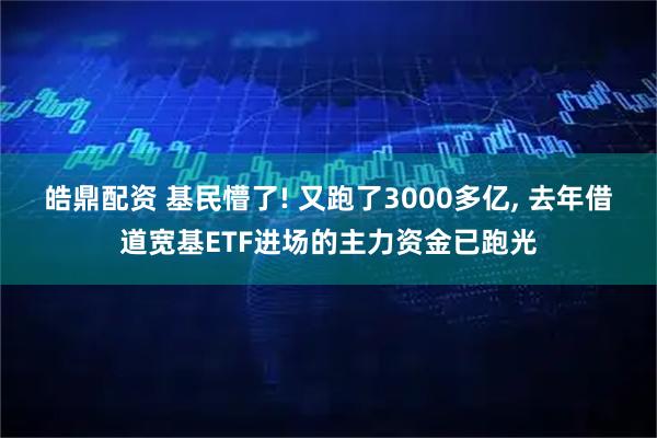 皓鼎配资 基民懵了! 又跑了3000多亿, 去年借道宽基ETF进场的主力资金已跑光