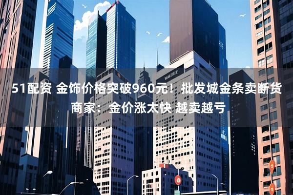 51配资 金饰价格突破960元！批发城金条卖断货 商家：金价涨太快 越卖越亏