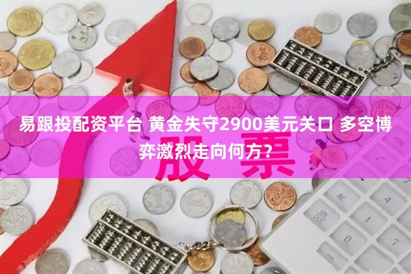 易跟投配资平台 黄金失守2900美元关口 多空博弈激烈走向何方？