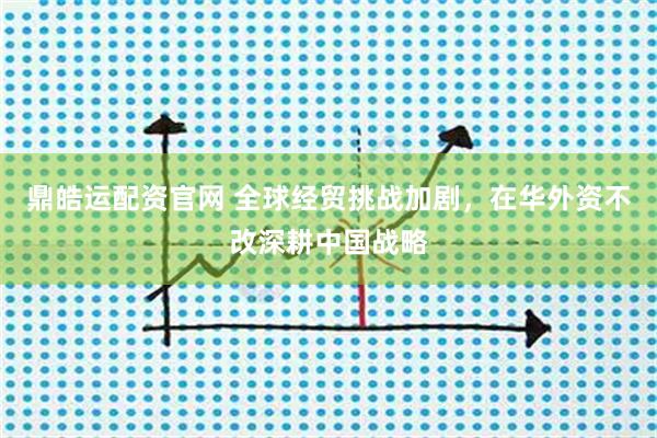 鼎皓运配资官网 全球经贸挑战加剧，在华外资不改深耕中国战略