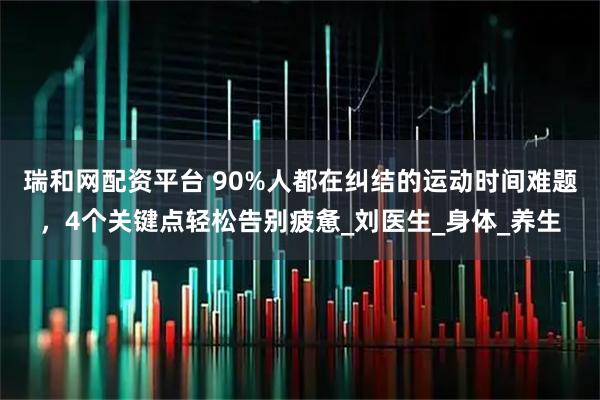 瑞和网配资平台 90%人都在纠结的运动时间难题，4个关键点轻松告别疲惫_刘医生_身体_养生