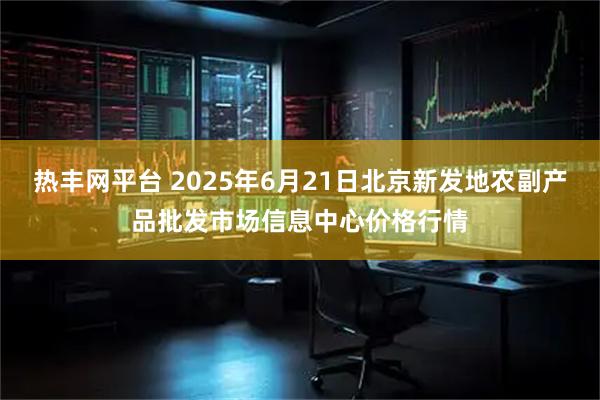 热丰网平台 2025年6月21日北京新发地农副产品批发市场信息中心价格行情