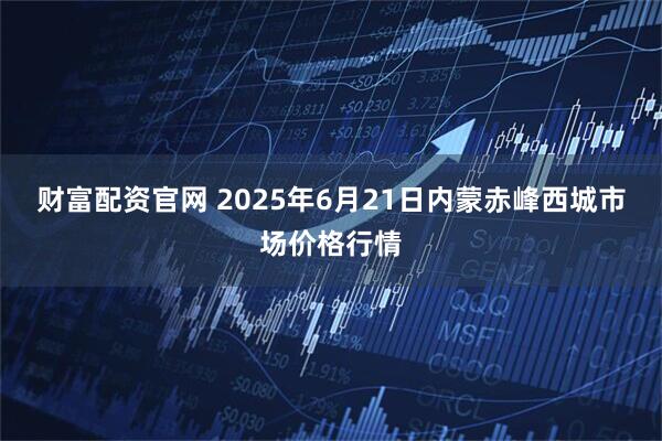 财富配资官网 2025年6月21日内蒙赤峰西城市场价格行情