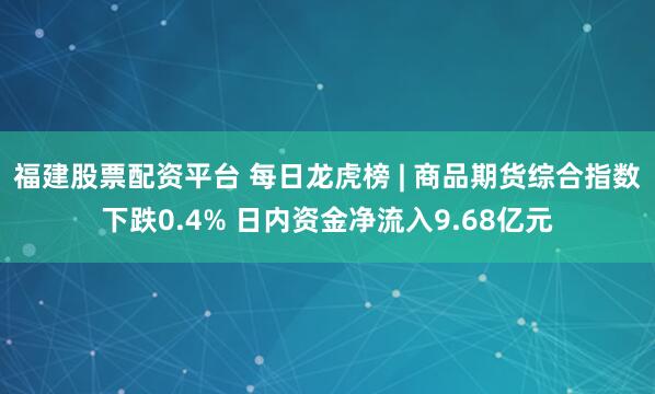 福建股票配资平台 每日龙虎榜 | 商品期货综合指数下跌0.4% 日内资金净流入9.68亿元