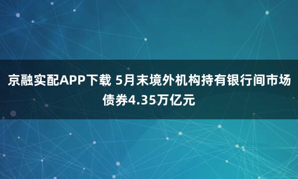 京融实配APP下载 5月末境外机构持有银行间市场债券4.35万亿元