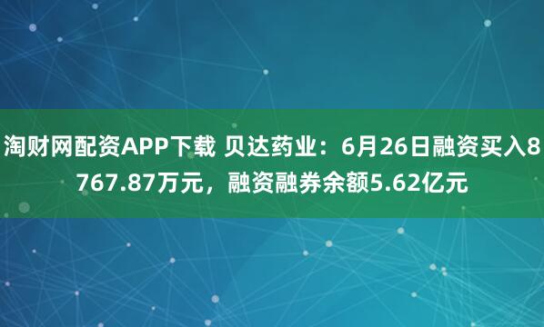 淘财网配资APP下载 贝达药业：6月26日融资买入8767.87万元，融资融券余额5.62亿元