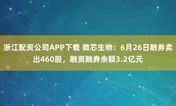 浙江配资公司APP下载 微芯生物：6月26日融券卖出460股，融资融券余额3.2亿元