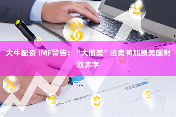 大牛配资 IMF警告：“大而美”法案将加剧美国财政赤字