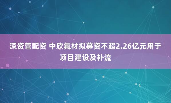 深资管配资 中欣氟材拟募资不超2.26亿元用于项目建设及补流