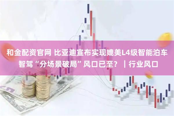 和金配资官网 比亚迪宣布实现媲美L4级智能泊车 智驾“分场景破局”风口已至？｜行业风口