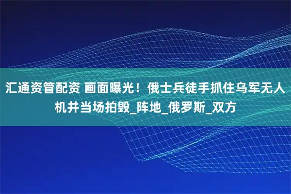 汇通资管配资 画面曝光！俄士兵徒手抓住乌军无人机并当场拍毁_阵地_俄罗斯_双方