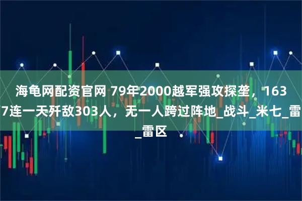 海龟网配资官网 79年2000越军强攻探垄，163师7连一天歼敌303人，无一人跨过阵地_战斗_米七_雷区