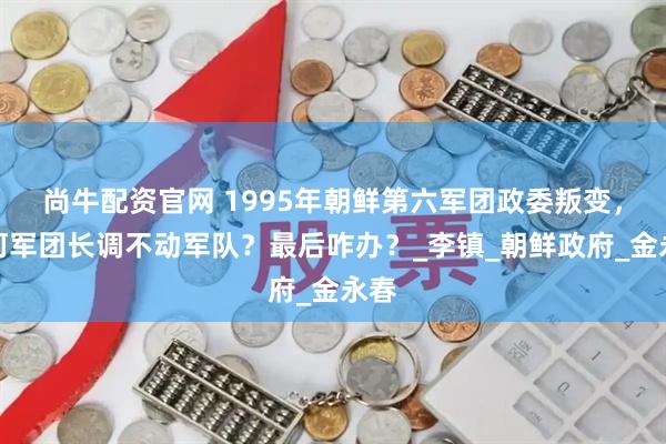 尚牛配资官网 1995年朝鲜第六军团政委叛变，为何军团长调不动军队？最后咋办？_李镇_朝鲜政府_金永春