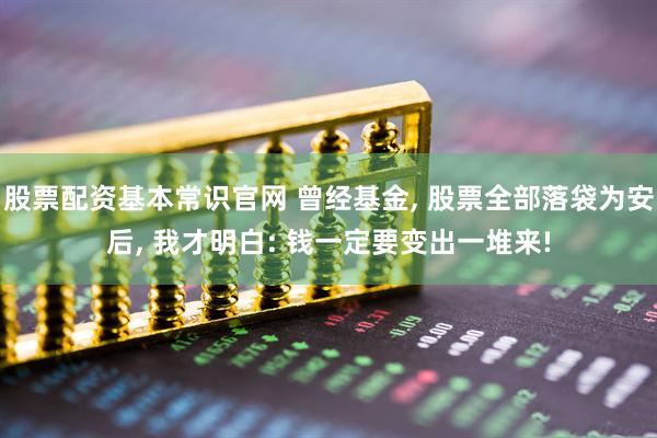 股票配资基本常识官网 曾经基金, 股票全部落袋为安后, 我才明白: 钱一定要变出一堆来!