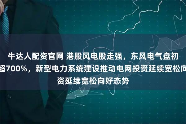 牛达人配资官网 港股风电股走强，东风电气盘初一度涨超700%，新型电力系统建设推动电网投资延续宽松向好态势