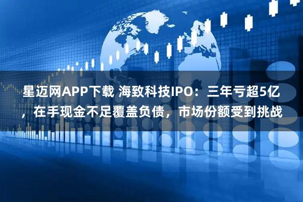星迈网APP下载 海致科技IPO：三年亏超5亿，在手现金不足覆盖负债，市场份额受到挑战
