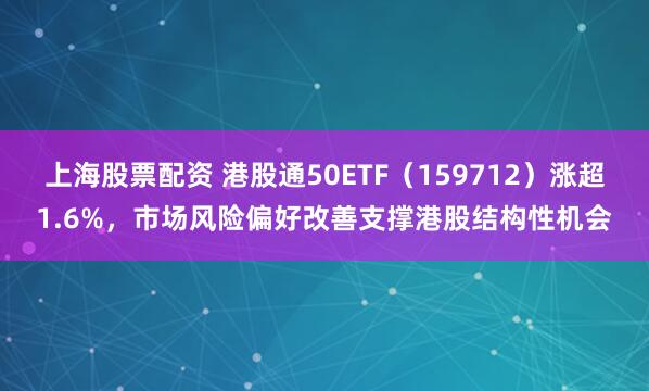 上海股票配资 港股通50ETF（159712）涨超1.6%，市场风险偏好改善支撑港股结构性机会