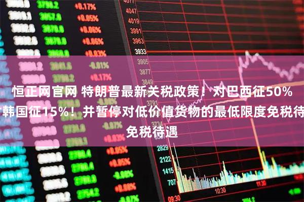 恒正网官网 特朗普最新关税政策！对巴西征50% 对韩国征15%！并暂停对低价值货物的最低限度免税待遇