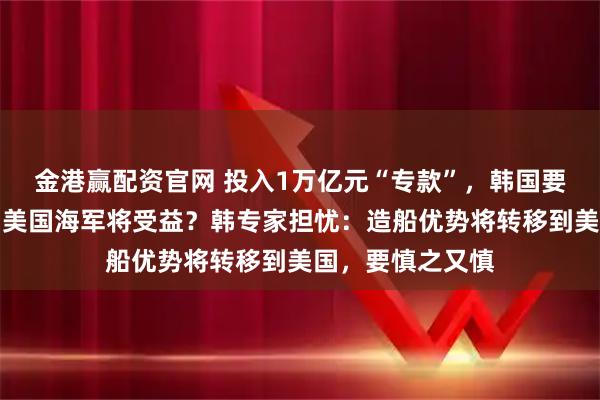 金港赢配资官网 投入1万亿元“专款”，韩国要帮美国造船了！美国海军将受益？韩专家担忧：造船优势将转移到美国，要慎之又慎
