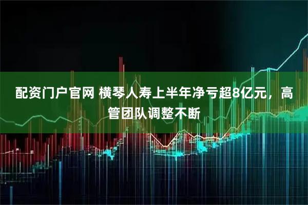 配资门户官网 横琴人寿上半年净亏超8亿元，高管团队调整不断