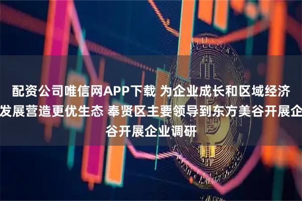 配资公司唯信网APP下载 为企业成长和区域经济高质量发展营造更优生态 奉贤区主要领导到东方美谷开展企业调研