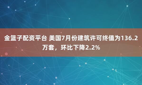金篮子配资平台 美国7月份建筑许可终值为136.2万套，环比下降2.2%