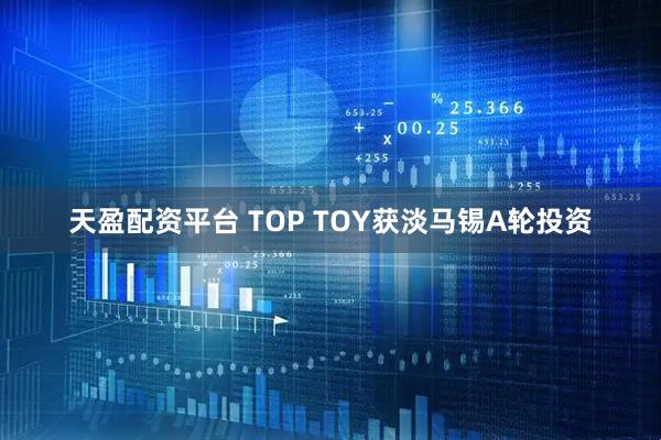 天盈配资平台 TOP TOY获淡马锡A轮投资