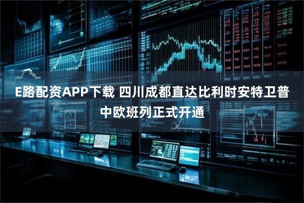 E路配资APP下载 四川成都直达比利时安特卫普中欧班列正式开通