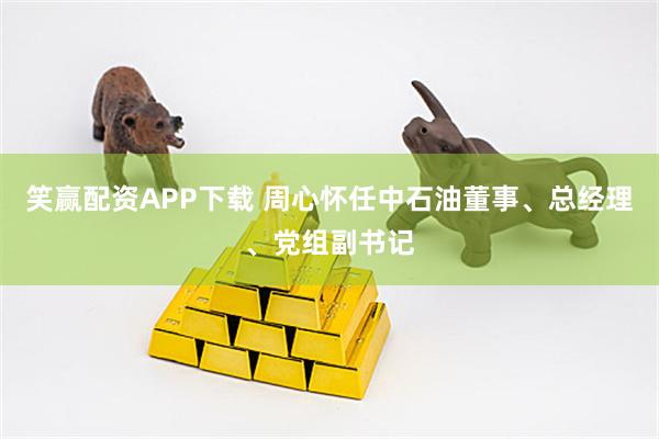 笑赢配资APP下载 周心怀任中石油董事、总经理、党组副书记