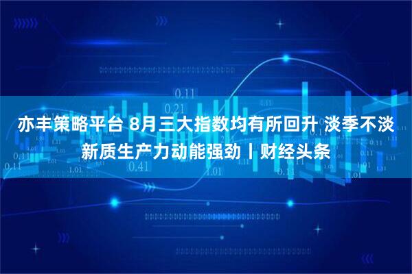亦丰策略平台 8月三大指数均有所回升 淡季不淡新质生产力动能强劲丨财经头条