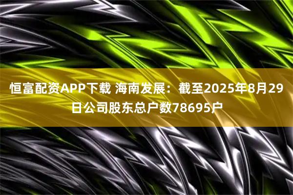 恒富配资APP下载 海南发展：截至2025年8月29日公司股东总户数78695户