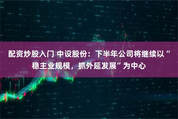 配资炒股入门 中设股份：下半年公司将继续以“稳主业规模，抓外延发展”为中心