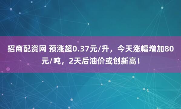 招商配资网 预涨超0.37元/升，今天涨幅增加80元/吨，2天后油价或创新高！