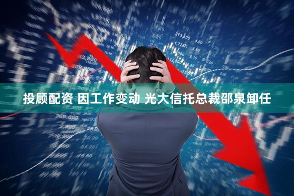 投顾配资 因工作变动 光大信托总裁邵泉卸任