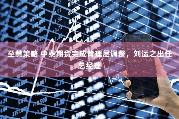 至慧策略 中泰期货完成管理层调整,刘运之出任总经理